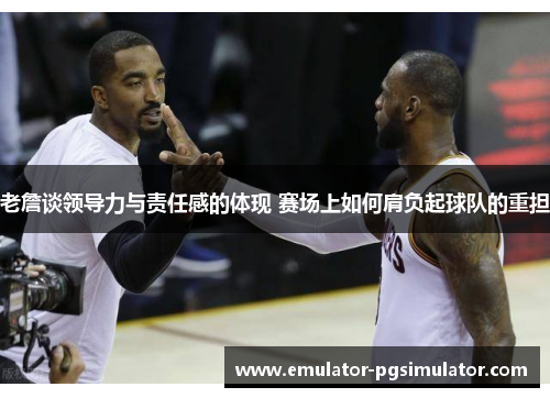 老詹谈领导力与责任感的体现 赛场上如何肩负起球队的重担 老詹谈领导力与责任感的体现 赛场上如何肩负起球队的重担