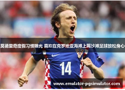莫德里奇度假习惯曝光 喜欢在克罗地亚海滩上踢沙滩足球放松身心 莫德里奇度假习惯曝光 喜欢在克罗地亚海滩上踢沙滩足球放松身心