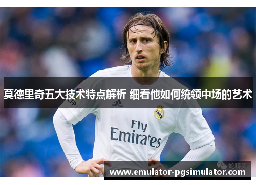 莫德里奇五大技术特点解析 细看他如何统领中场的艺术 莫德里奇五大技术特点解析 细看他如何统领中场的艺术