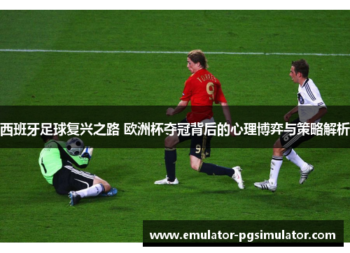 西班牙足球复兴之路 欧洲杯夺冠背后的心理博弈与策略解析 西班牙足球复兴之路 欧洲杯夺冠背后的心理博弈与策略解析