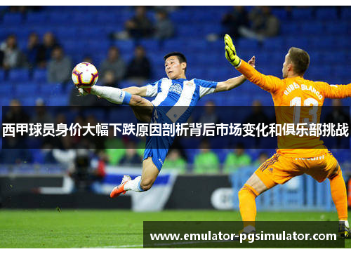 西甲球员身价大幅下跌原因剖析背后市场变化和俱乐部挑战 西甲球员身价大幅下跌原因剖析背后市场变化和俱乐部挑战
