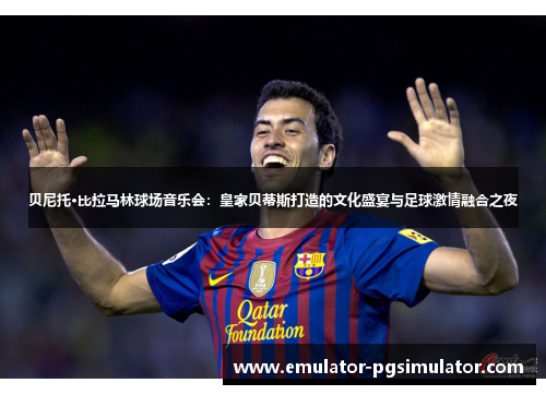 贝尼托·比拉马林球场音乐会:皇家贝蒂斯打造的文化盛宴与足球激情融合之夜 贝尼托·比拉马林球场音乐会:皇家贝蒂斯打造的文化盛宴与足球激情融合之夜