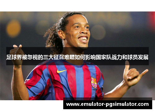 足球界被忽视的三大征召难题如何影响国家队战力和球员发展 足球界被忽视的三大征召难题如何影响国家队战力和球员发展