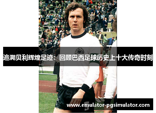 追溯贝利辉煌足迹:回顾巴西足球历史上十大传奇时刻 追溯贝利辉煌足迹:回顾巴西足球历史上十大传奇时刻