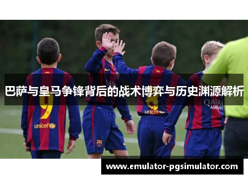 巴萨与皇马争锋背后的战术博弈与历史渊源解析