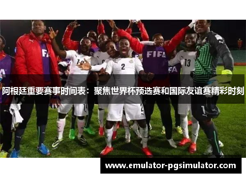 阿根廷重要赛事时间表：聚焦世界杯预选赛和国际友谊赛精彩时刻