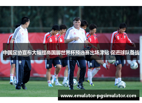 中国足协宣布大幅提高国脚世界杯预选赛出场津贴 促进球队备战 中国足协宣布大幅提高国脚世界杯预选赛出场津贴 促进球队备战