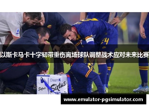 以斯卡马卡十字韧带重伤离场球队调整战术应对未来比赛 以斯卡马卡十字韧带重伤离场球队调整战术应对未来比赛