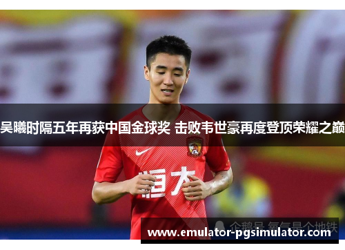 吴曦时隔五年再获中国金球奖 击败韦世豪再度登顶荣耀之巅 吴曦时隔五年再获中国金球奖 击败韦世豪再度登顶荣耀之巅