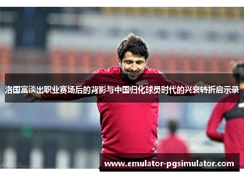 洛国富淡出职业赛场后的背影与中国归化球员时代的兴衰转折启示录 洛国富淡出职业赛场后的背影与中国归化球员时代的兴衰转折启示录