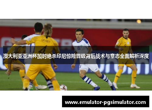 澳大利亚亚洲杯加时绝杀印尼惊险晋级背后战术与意志全面解析深度 澳大利亚亚洲杯加时绝杀印尼惊险晋级背后战术与意志全面解析深度
