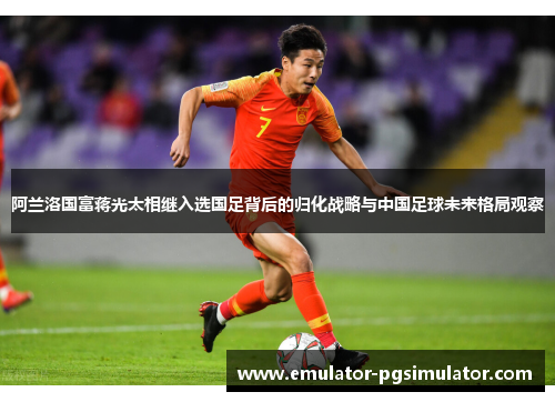 阿兰洛国富蒋光太相继入选国足背后的归化战略与中国足球未来格局观察