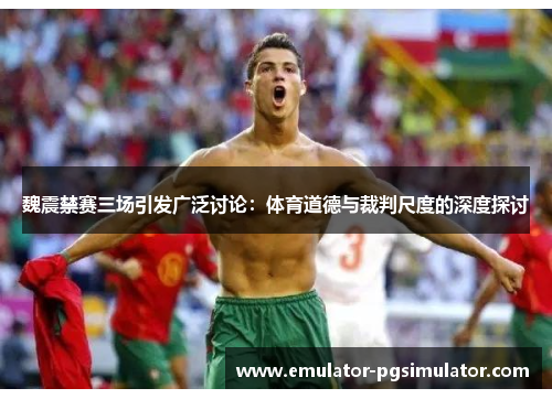 魏震禁赛三场引发广泛讨论:体育道德与裁判尺度的深度探讨 魏震禁赛三场引发广泛讨论:体育道德与裁判尺度的深度探讨